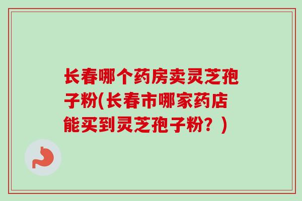长春哪个药房卖灵芝孢子粉(长春市哪家药店能买到灵芝孢子粉?) 长春哪个药房卖灵芝孢子粉(长春市哪家药店能买到灵芝孢子粉?)