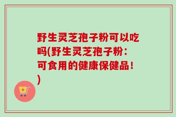 野生灵芝孢子粉可以吃吗(野生灵芝孢子粉:可食用的健康保健品!) 野生灵芝孢子粉可以吃吗(野生灵芝孢子粉:可食用的健康保健品!)