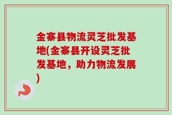 金寨县物流灵芝批发基地(金寨县开设灵芝批发基地,助力物流发展) 金寨县物流灵芝批发基地(金寨县开设灵芝批发基地,助力物流发展)