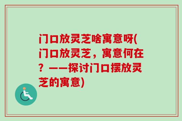 门口放灵芝啥寓意呀(门口放灵芝，寓意何在？——探讨门口摆放灵芝的寓意)
