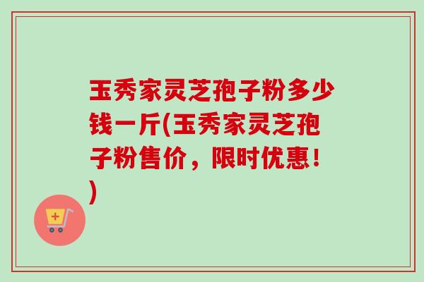玉秀家灵芝孢子粉多少钱一斤(玉秀家灵芝孢子粉售价,限时优惠!) 玉秀家灵芝孢子粉多少钱一斤(玉秀家灵芝孢子粉售价,限时优惠!)