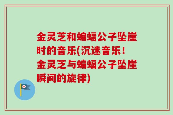 金灵芝和蝙蝠公子坠崖时的音乐(沉迷音乐!金灵芝与蝙蝠公子坠崖瞬间的旋律) 金灵芝和蝙蝠公子坠崖时的音乐(沉迷音乐!金灵芝与蝙蝠公子坠崖瞬间的旋律)