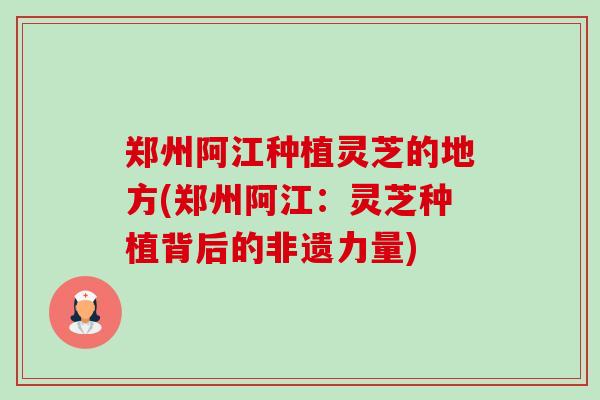 郑州阿江种植灵芝的地方(郑州阿江:灵芝种植背后的非遗力量) 郑州阿江种植灵芝的地方(郑州阿江:灵芝种植背后的非遗力量)