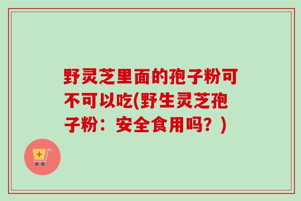 野灵芝里面的孢子粉可不可以吃(野生灵芝孢子粉:安全食用吗?) 野灵芝里面的孢子粉可不可以吃(野生灵芝孢子粉:安全食用吗?)
