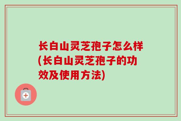 长白山灵芝孢子怎么样(长白山灵芝孢子的功效及使用方法) 长白山灵芝孢子怎么样(长白山灵芝孢子的功效及使用方法)