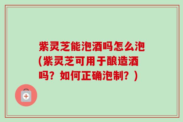 紫灵芝能泡酒吗怎么泡(紫灵芝可用于酿造酒吗?如何正确泡制?) 紫灵芝能泡酒吗怎么泡(紫灵芝可用于酿造酒吗?如何正确泡制?)