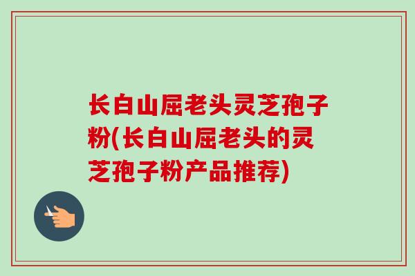 长白山屈老头灵芝孢子粉(长白山屈老头的灵芝孢子粉产品推荐) 长白山屈老头灵芝孢子粉(长白山屈老头的灵芝孢子粉产品推荐)