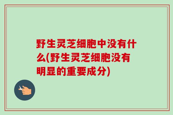 野生灵芝细胞中没有什么(野生灵芝细胞没有明显的重要成分) 野生灵芝细胞中没有什么(野生灵芝细胞没有明显的重要成分)