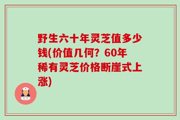 野生六十年灵芝值多少钱(价值几何？60年稀有灵芝价格断崖式上涨)