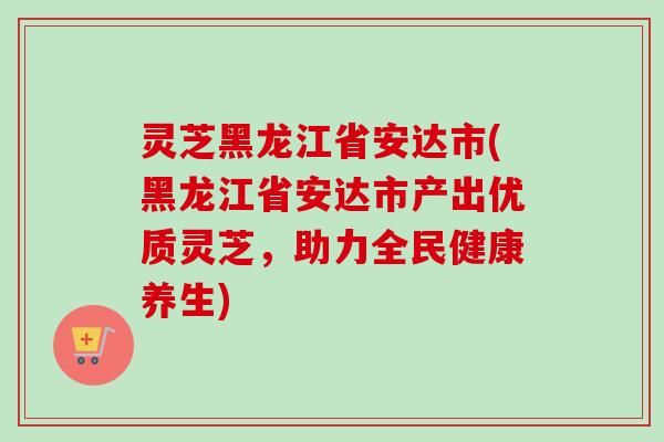 灵芝黑龙江省安达市(黑龙江省安达市产出优质灵芝，助力全民健康养生)