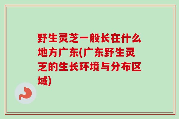 野生灵芝一般长在什么地方广东(广东野生灵芝的生长环境与分布区域)
