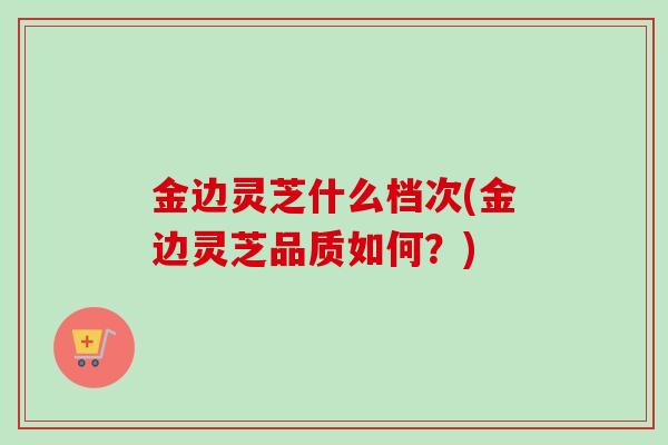 金边灵芝什么档次(金边灵芝品质如何?) 金边灵芝什么档次(金边灵芝品质如何?)