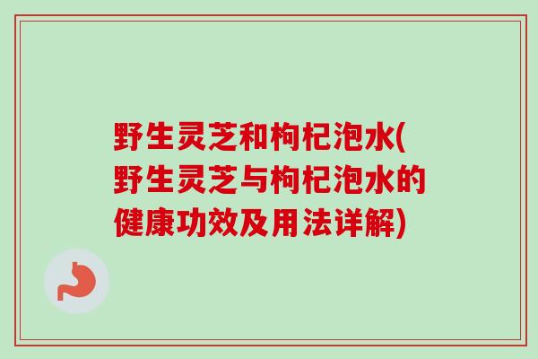 野生灵芝和枸杞泡水(野生灵芝与枸杞泡水的健康功效及用法详解)
