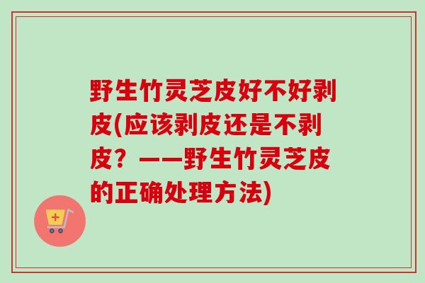 野生竹灵芝皮好不好剥皮(应该剥皮还是不剥皮?——野生竹灵芝皮的正确处理方法) 野生竹灵芝皮好不好剥皮(应该剥皮还是不剥皮?——野生竹灵芝皮的正确处理方法)