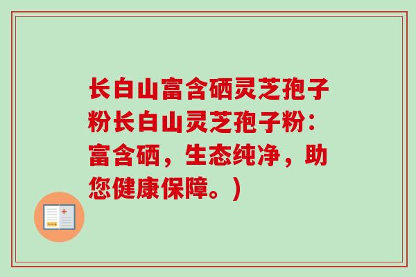 长白山富含硒灵芝孢子粉长白山灵芝孢子粉：富含硒，生态纯净，助您健康保障。)