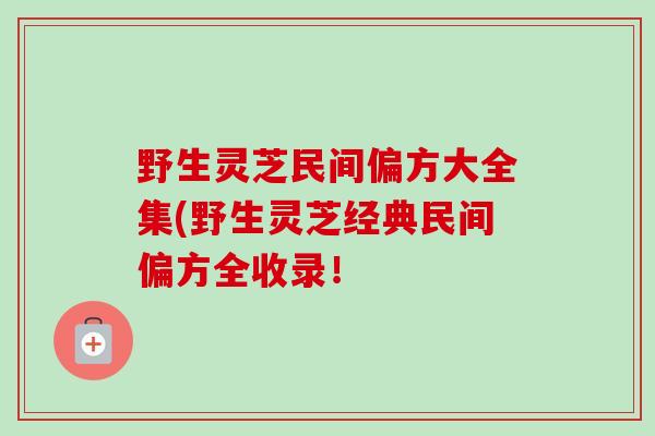 野生灵芝民间偏方大全集(野生灵芝经典民间偏方全收录! 野生灵芝民间偏方大全集(野生灵芝经典民间偏方全收录!