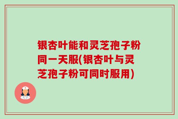 银杏叶能和灵芝孢子粉同一天服(银杏叶与灵芝孢子粉可同时服用) 银杏叶能和灵芝孢子粉同一天服(银杏叶与灵芝孢子粉可同时服用)