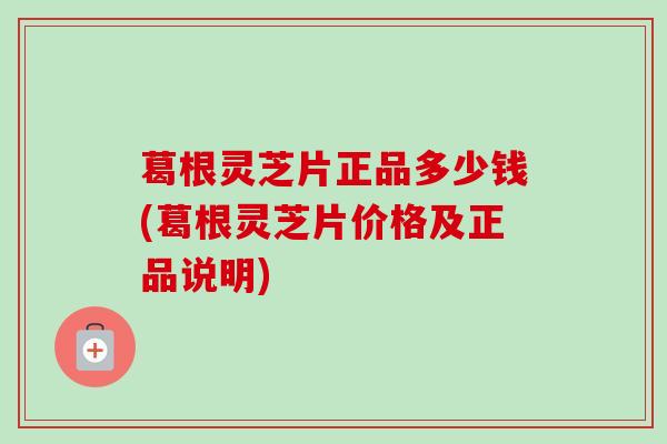 葛根灵芝片正品多少钱(葛根灵芝片价格及正品说明)