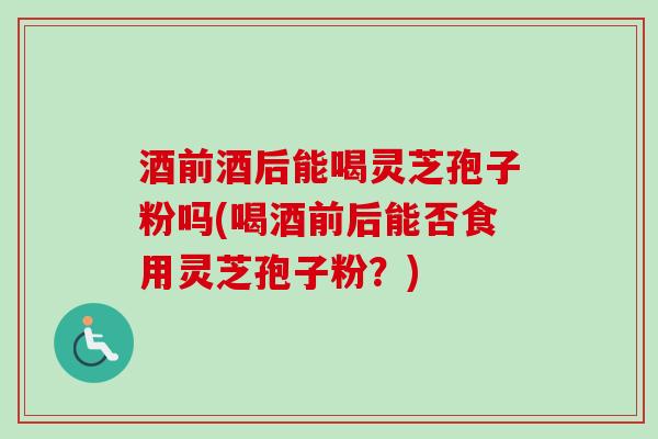 酒前酒后能喝灵芝孢子粉吗(喝酒前后能否食用灵芝孢子粉？)