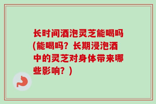长时间酒泡灵芝能喝吗(能喝吗？长期浸泡酒中的灵芝对身体带来哪些影响？)