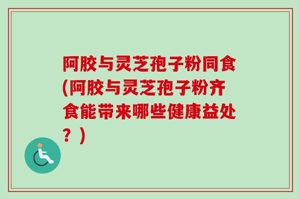阿胶与灵芝孢子粉同食(阿胶与灵芝孢子粉齐食能带来哪些健康益处?) 阿胶与灵芝孢子粉同食(阿胶与灵芝孢子粉齐食能带来哪些健康益处?)
