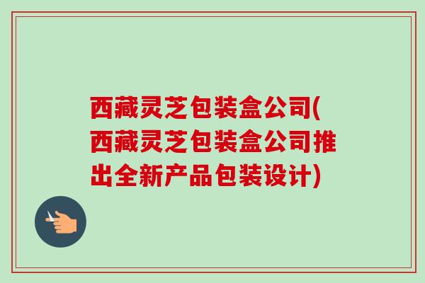 西藏灵芝包装盒公司(西藏灵芝包装盒公司推出全新产品包装设计) 西藏灵芝包装盒公司(西藏灵芝包装盒公司推出全新产品包装设计)