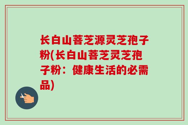 长白山菩芝源灵芝孢子粉(长白山菩芝灵芝孢子粉：健康生活的必需品)