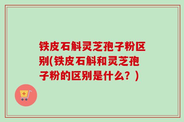 铁皮石斛灵芝孢子粉区别(铁皮石斛和灵芝孢子粉的区别是什么？)