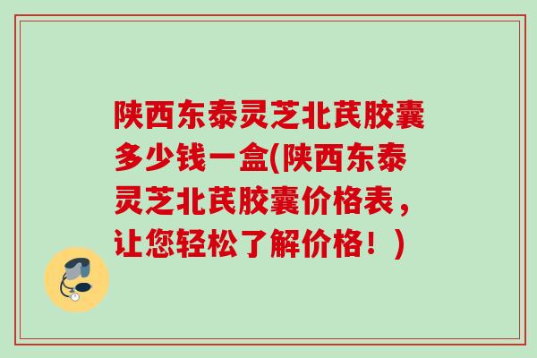 陕西东泰灵芝北芪胶囊多少钱一盒(陕西东泰灵芝北芪胶囊价格表，让您轻松了解价格！)
