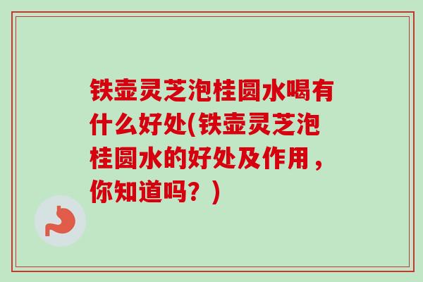 铁壶灵芝泡桂圆水喝有什么好处(铁壶灵芝泡桂圆水的好处及作用，你知道吗？)