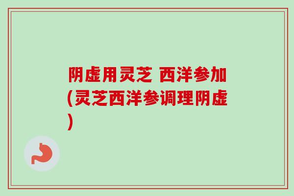 阴虚用灵芝 西洋参加(灵芝西洋参调理阴虚) 阴虚用灵芝 西洋参加(灵芝西洋参调理阴虚)