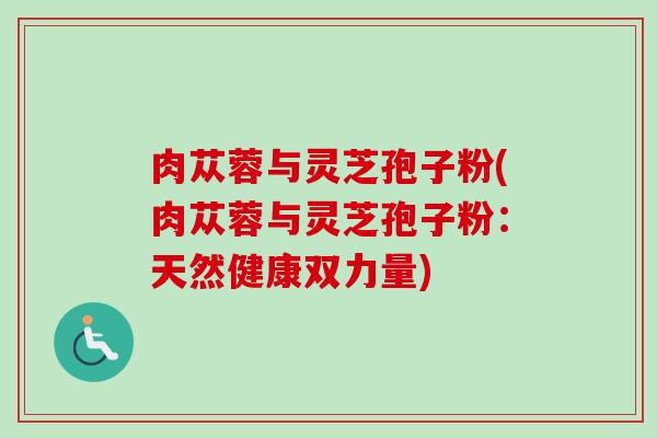 肉苁蓉与灵芝孢子粉(肉苁蓉与灵芝孢子粉:天然健康双力量) 肉苁蓉与灵芝孢子粉(肉苁蓉与灵芝孢子粉:天然健康双力量)
