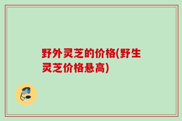 野外灵芝的价格(野生灵芝价格悬高)