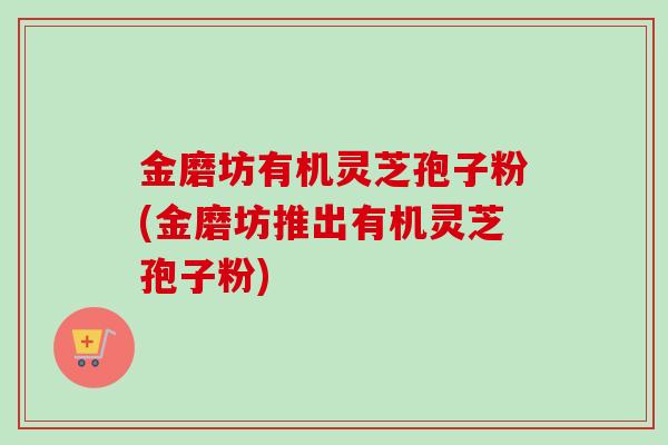 金磨坊有机灵芝孢子粉(金磨坊推出有机灵芝孢子粉) 金磨坊有机灵芝孢子粉(金磨坊推出有机灵芝孢子粉)