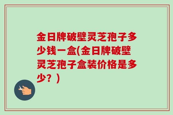 金日牌破壁灵芝孢子多少钱一盒(金日牌破壁灵芝孢子盒装价格是多少？)