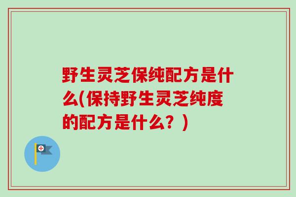 野生灵芝保纯配方是什么(保持野生灵芝纯度的配方是什么？)