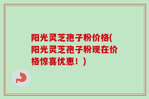阳光灵芝孢子粉价格(阳光灵芝孢子粉现在价格惊喜优惠!) 阳光灵芝孢子粉价格(阳光灵芝孢子粉现在价格惊喜优惠!)