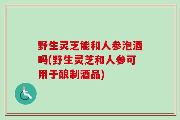 野生灵芝能和人参泡酒吗(野生灵芝和人参可用于酿制酒品)