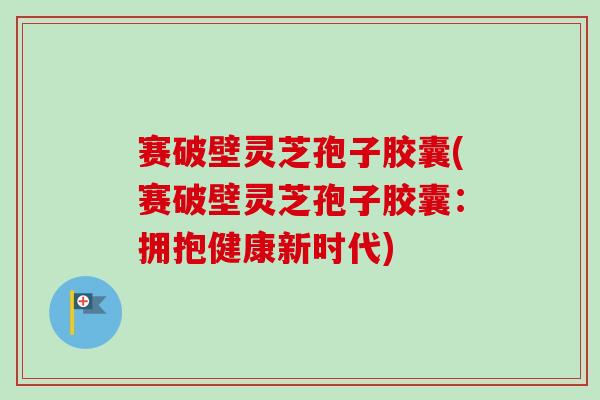 赛破壁灵芝孢子胶囊(赛破壁灵芝孢子胶囊:拥抱健康新时代) 赛破壁灵芝孢子胶囊(赛破壁灵芝孢子胶囊:拥抱健康新时代)