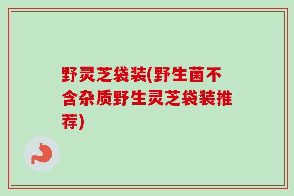 野灵芝袋装(野生菌不含杂质野生灵芝袋装推荐)