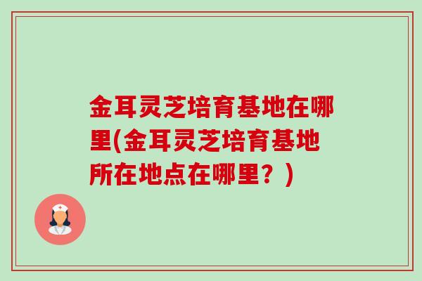 金耳灵芝培育基地在哪里(金耳灵芝培育基地所在地点在哪里？)