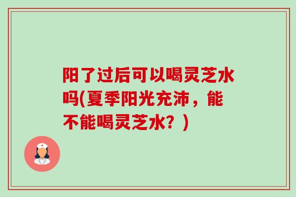 阳了过后可以喝灵芝水吗(夏季阳光充沛，能不能喝灵芝水？)