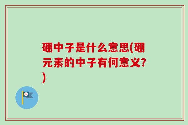 硼中子是什么意思(硼元素的中子有何意义?) 硼中子是什么意思(硼元素的中子有何意义?)