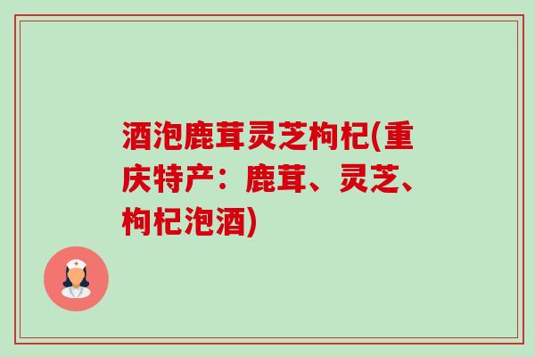 酒泡鹿茸灵芝枸杞(重庆特产:鹿茸、灵芝、枸杞泡酒) 酒泡鹿茸灵芝枸杞(重庆特产:鹿茸、灵芝、枸杞泡酒)