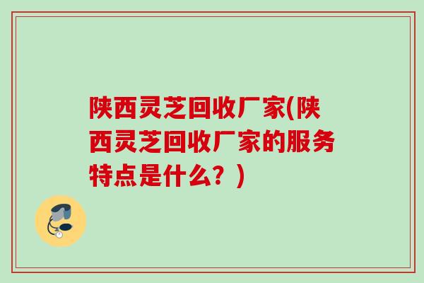 陕西灵芝回收厂家(陕西灵芝回收厂家的服务特点是什么?) 陕西灵芝回收厂家(陕西灵芝回收厂家的服务特点是什么?)