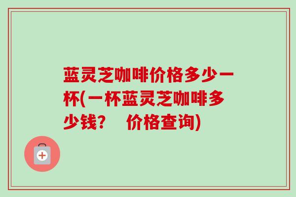 蓝灵芝咖啡价格多少一杯(一杯蓝灵芝咖啡多少钱? 价格查询) 蓝灵芝咖啡价格多少一杯(一杯蓝灵芝咖啡多少钱? 价格查询)