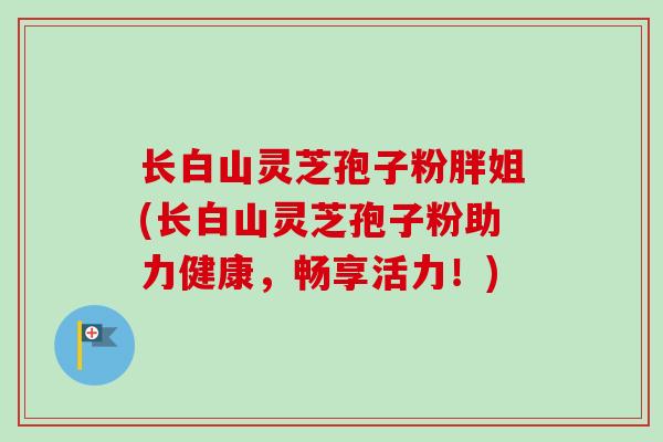 长白山灵芝孢子粉胖姐(长白山灵芝孢子粉助力健康,畅享活力!) 长白山灵芝孢子粉胖姐(长白山灵芝孢子粉助力健康,畅享活力!)