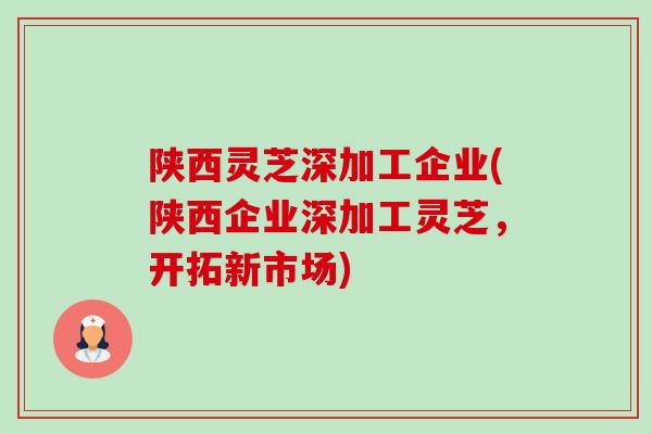 陕西灵芝深加工企业(陕西企业深加工灵芝，开拓新市场)