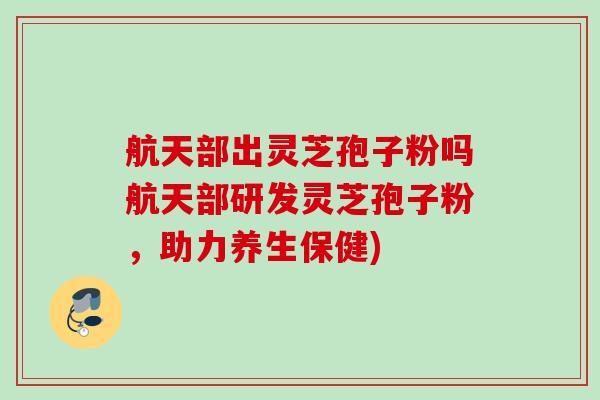 航天部出灵芝孢子粉吗航天部研发灵芝孢子粉，助力养生保健)