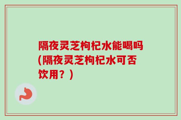 隔夜灵芝枸杞水能喝吗(隔夜灵芝枸杞水可否饮用?) 隔夜灵芝枸杞水能喝吗(隔夜灵芝枸杞水可否饮用?)